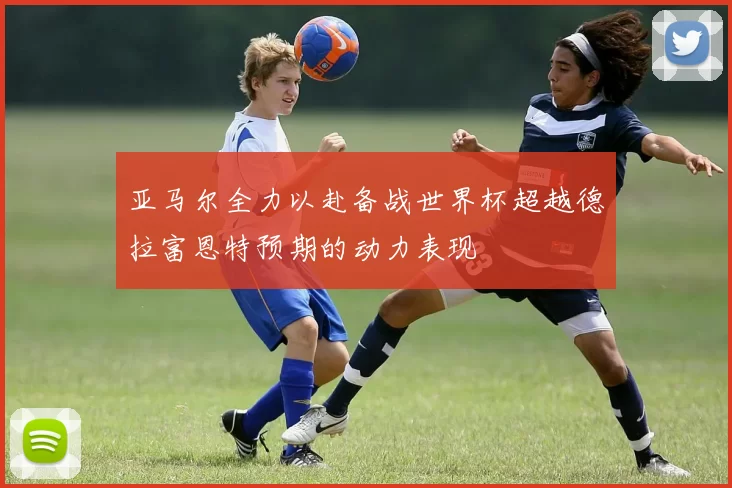 亚马尔全力以赴备战世界杯超越德拉富恩特预期的动力表现